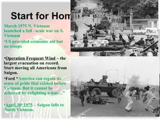 Start for Home
March 1975 N. Vietnam
launched a full –scale war on S.
Vietnam
•US provided economic aid but
no troops
•Operation Frequent Wind – the
largest evacuation on record.
Start moving all Americans from
Saigon.
•Ford “America can regain its
sense of pride that existed before
Vietnam. But it cannot be
achieved by refighting a war…”
•April 30th
1975 – Saigon falls to
North Vietnam.
 