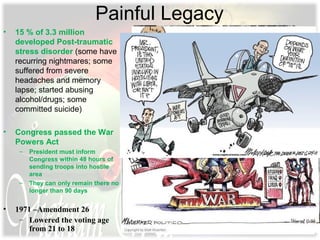 Painful Legacy
• 15 % of 3.3 million
developed Post-traumatic
stress disorder (some have
recurring nightmares; some
suffered from severe
headaches and memory
lapse; started abusing
alcohol/drugs; some
committed suicide)
• Congress passed the War
Powers Act
– President must inform
Congress within 48 hours of
sending troops into hostile
area
– They can only remain there no
longer than 90 days
• 1971 –Amendment 26
– Lowered the voting age
from 21 to 18
 