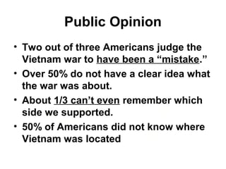 Public Opinion
• Two out of three Americans judge the
Vietnam war to have been a “mistake.”
• Over 50% do not have a clear idea what
the war was about.
• About 1/3 can’t even remember which
side we supported.
• 50% of Americans did not know where
Vietnam was located
 
