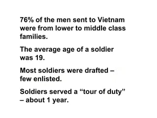 76% of the men sent to Vietnam
were from lower to middle class
families.
The average age of a soldier
was 19.
Most soldiers were drafted –
few enlisted.
Soldiers served a “tour of duty”
– about 1 year.
 