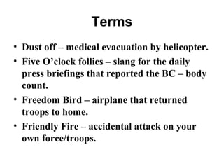 Terms
• Dust off – medical evacuation by helicopter.
• Five O’clock follies – slang for the daily
press briefings that reported the BC – body
count.
• Freedom Bird – airplane that returned
troops to home.
• Friendly Fire – accidental attack on your
own force/troops.
 