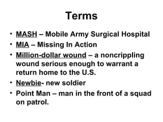 Terms
• MASH – Mobile Army Surgical Hospital
• MIA – Missing In Action
• Million-dollar wound – a noncrippling
wound serious enough to warrant a
return home to the U.S.
• Newbie- new soldier
• Point Man – man in the front of a squad
on patrol.
 