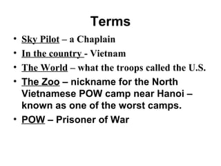 Terms
• Sky Pilot – a Chaplain
• In the country - Vietnam
• The World – what the troops called the U.S.
• The Zoo – nickname for the North
Vietnamese POW camp near Hanoi –
known as one of the worst camps.
• POW – Prisoner of War
 