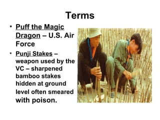 Terms
• Puff the Magic
Dragon – U.S. Air
Force
• Punji Stakes –
weapon used by the
VC – sharpened
bamboo stakes
hidden at ground
level often smeared
with poison.
 