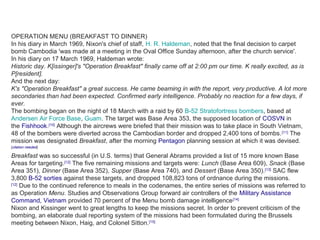 OPERATION MENU (BREAKFAST TO DINNER)
In his diary in March 1969, Nixon's chief of staff, H. R. Haldeman, noted that the final decision to carpet
bomb Cambodia 'was made at a meeting in the Oval Office Sunday afternoon, after the church service'.
In his diary on 17 March 1969, Haldeman wrote:
Historic day. K[issinger]'s "Operation Breakfast" finally came off at 2:00 pm our time. K really excited, as is
P[resident].
And the next day:
K's "Operation Breakfast" a great success. He came beaming in with the report, very productive. A lot more
secondaries than had been expected. Confirmed early intelligence. Probably no reaction for a few days, if
ever.
The bombing began on the night of 18 March with a raid by 60 B-52 Stratofortress bombers, based at
Andersen Air Force Base, Guam. The target was Base Area 353, the supposed location of COSVN in
the Fishhook.[10]
Although the aircrews were briefed that their mission was to take place in South Vietnam,
48 of the bombers were diverted across the Cambodian border and dropped 2,400 tons of bombs.[11]
The
mission was designated Breakfast, after the morning Pentagon planning session at which it was devised.
[citation needed]
Breakfast was so successful (in U.S. terms) that General Abrams provided a list of 15 more known Base
Areas for targeting.[12]
The five remaining missions and targets were: Lunch (Base Area 609), Snack (Base
Area 351), Dinner (Base Area 352), Supper (Base Area 740), and Dessert (Base Area 350).[13]
SAC flew
3,800 B-52 sorties against these targets, and dropped 108,823 tons of ordnance during the missions.
[12]
Due to the continued reference to meals in the codenames, the entire series of missions was referred to
as Operation Menu. Studies and Observations Group forward air controllers of the Military Assistance
Command, Vietnam provided 70 percent of the Menu bomb damage intelligence[14]
Nixon and Kissinger went to great lengths to keep the missions secret. In order to prevent criticism of the
bombing, an elaborate dual reporting system of the missions had been formulated during the Brussels
meeting between Nixon, Haig, and Colonel Sitton.[15]
 