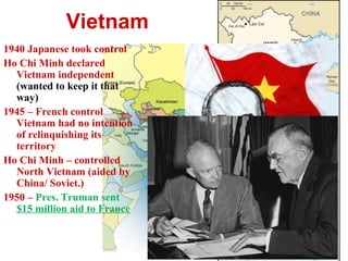 Vietnam
1940 Japanese took control
Ho Chi Minh declared
Vietnam independent
(wanted to keep it that
way)
1945 – French control
Vietnam had no intention
of relinquishing its
territory
Ho Chi Minh – controlled
North Vietnam (aided by
China/ Soviet.)
1950 – Pres. Truman sent
$15 million aid to France
 