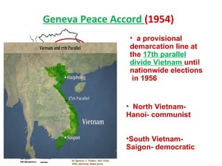Geneva Peace Accord (1954)
• a provisional
demarcation line at
the 17th parallel
divide Vietnam until
nationwide elections
in 1956
• North Vietnam-
Hanoi- communist
•South Vietnam-
Saigon- democratic
 
