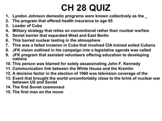 CH 28 QUIZ
1. Lyndon Johnson domestic programs were known collectively as the _
2. The program that offered health insurance to age 65
3. Leader of Cuba
4. Military strategy that relies on conventional rather than nuclear warfare
5. Soviet barrier that separated West and East Berlin
6. This barred nuclear testing in the atmosphere
7. This was a failed invasion in Cuba that involved CIA trained exiled Cubans
8. JFK vision outlined in his campaign into a legislative agenda was called
9. JFK program that assisted volunteers offering education to developing
nations
10. This person was blamed for solely assassinating John F. Kennedy
11. Communication link between the White House and the Kremlin
12. A decisive factor in the election of 1960 was television coverage of the
13. Event that brought the world uncomfortably close to the brink of nuclear war
between US and Soviet
14. The first Soviet cosmonaut
15. The first man on the moon
 