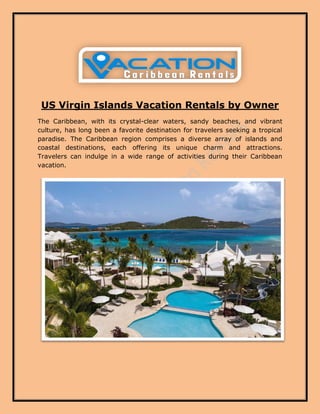 US Virgin Islands Vacation Rentals by Owner
The Caribbean, with its crystal-clear waters, sandy beaches, and vibrant
culture, has long been a favorite destination for travelers seeking a tropical
paradise. The Caribbean region comprises a diverse array of islands and
coastal destinations, each offering its unique charm and attractions.
Travelers can indulge in a wide range of activities during their Caribbean
vacation.
 