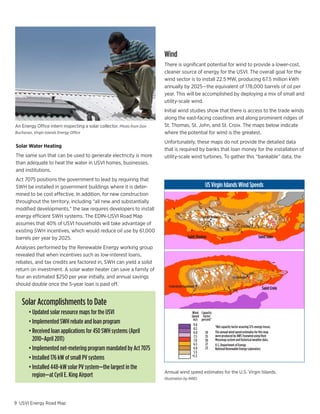 Wind
                                                                       There is significant potential for wind to provide a lower-cost,
                                                                       cleaner source of energy for the USVI. The overall goal for the
                                                                       wind sector is to install 22.5 MW, producing 67.5 million kWh
                                                                       annually by 2025—the equivalent of 178,000 barrels of oil per
                                                                       year. This will be accomplished by deploying a mix of small and
                                                                       utility-scale wind.
                                                                       Initial wind studies show that there is access to the trade winds
                                                                       along the east-facing coastlines and along prominent ridges of
An Energy Office intern inspecting a solar collector. Photo from Don   St. Thomas, St. John, and St. Croix. The maps below indicate
Buchanan, Virgin Islands Energy Office                                 where the potential for wind is the greatest.
                                                                       Unfortunately, these maps do not provide the detailed data
Solar Water Heating
                                                                       that is required by banks that loan money for the installation of
The same sun that can be used to generate electricity is more          utility-scale wind turbines. To gather this “bankable” data, the
than adequate to heat the water in USVI homes, businesses,
and institutions.
Act 7075 positions the government to lead by requiring that
SWH be installed in government buildings where it is deter-                                           US Virgin Islands Wind Speeds
mined to be cost effective. In addition, for new construction
throughout the territory, including “all new and substantially
modified developments,” the law requires developers to install
energy efficient SWH systems. The EDIN-USVI Road Map                                              Charlotte Amalle
assumes that 40% of USVI households will take advantage of                                                                        Cruz Bay
existing SWH incentives, which would reduce oil use by 61,000
barrels per year by 2025.                                                                Saint Thomas                                           Saint John

Analyses performed by the Renewable Energy working group
revealed that when incentives such as low-interest loans,
rebates, and tax credits are factored in, SWH can yield a solid
                                                          Cruz Bay
return on investment. A solar water heater can save a familyBay
                                                           Cruz of

four	an	estimated	$250	per	year	initially,	and	annual	savings	                                                             Christiansted
should double once the 5-year loan is paid off.                          Frederiksted Southeast
                                                                                                                                                   Saint Croix


   Solar Accomplishments to Date
   	 •	Updated	solar	resource	maps	for	the	USVI                                             Wind Capacity
                                                                                            Speed Factor
                                                                                             m/s percent*
   	 •	Implemented	SWH	rebate	and	loan	program                                               9.0
                                                                                             8.5          *Net capacity factor assuring 12% energy losses.
   	 •		Received	loan	applications	for	450	SWH	systems	(April	                               8.0    39    The annual wind speed estimates for this map
                                                                                             7.5    35    were produced by AWS Truewind using their
       2010–April	2011)                                                                      7.0    30    Mesomap system and historical weather data.
                                                                                             6.5    27    U.S. Department of Energy
   	 •		Implemented	net-metering	program	mandated	by	Act	7075                                6.0
                                                                                             5.5
                                                                                                    23    National Renewable Energy Laboratory

   	 •	Installed	176	kW	of	small	PV	systems                                                 <5.5


   	 •		Installed	448-kW	solar	PV	system—the	largest	in	the	
                                                                       Annual wind speed estimates for the U.S. Virgin Islands.
       region—at	Cyril	E.	King	Airport	                                Illustration by NREL




9 USVI Energy Road Map
 