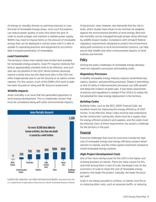 Business as usual vs. 60% by 2025



                                                                                                                                                                                                    Landfill G
                                                                                                                                                                                                       15%
of energy on standby (known as spinning reserves) in case                                    A big-picture, view, however, also demands that the risk to
the level of renewable energy drops, since such fluctuations                                 birds, which studies have shown to be minimal, be weighed  Biomass
can reduce power quality or even shut down the grid. In                                      against	the	environmental	benefits	of	wind	energy.	Bird	and	
                                                                                                                                                           8%
order to avoid outages and maintain a reliable power supply,                                 bat mortality can be managed through proper siting informed
WAPA may need to impose limits on the amount of renewable                                    by wildlife impact studies. Compliance with stringent federal
energy that can be deployed in certain areas until it is able to                             regulatory requirements designed to protect the environment,
update its operating practices and equipment to accommo-                                     along with sensitivity to local environmental concerns, can help
                                                                                                                                                                Waste-
                                                                                                                                                                     3
date increased penetration of renewables.                                                    ensure that wildlife and other environmental impacts of wind
                                                                                             turbines are minimal.
Land Constraints
The territory’s three main islands have limited land available                               Policy
for renewable energy projects. Solar PV requires relatively flat                             Among the policy challenges of renewable energy develop-
land or appropriately oriented roofs to be effective, and such                               ment are regulatory processes and building codes.
sites are not plentiful in the USVI. Wind turbines obviously
require a windy area, but the ideal wind sites in the USVI are                               Regulatory Processes
often inappropriate due to use for housing or as nature conser-                              A healthy renewable energy industry requires streamlined reg-
vatories. For this reason, much of the EDIN-USVI work to date                                ulatory, taxation, and permitting processes. Delays in permitting
has been focused on siting and RE resource assessment.                                       or lack of clarity in interconnection processes can stifle growth
                                                                                             and delay the creation of green jobs. A top-down assessment
                                                                                                         PMS Colors                  Color Palette
Wildlife Impacts
                                                                                             of policies and regulations is needed if the USVI is to realize the
Avian mortality is an issue that has generated opposition to                                 full potential for clean energy deployment in the territory.
wind energy development. This is a legitimate concern that
                                                                                                               299c   431c   877c
must be considered along with other environmental impacts.                                   Building Codes
                                                                                             Building	codes,	such	as	the	IECC	2009	Tropical	Code,	are	
                                                                                             excellent means for improving the energy efficiency of USVI
                              Avian Mortality Research                                       homes. To be effective, these codes must be well understood
                                                                                             by the construction community, there must be a supply chain
                                                                               5,500         for energy efficient products and supplies, and the codes must
                                                                                                                               3000
                                                                                             be enforced. Each of these requirements has EPA Standard (mg/Nm3)
                                                                                                                                           posed a challenge
                          For every 10,000 birds killed by                                   for the territory in the past.                EU Standard (mg/Nm3)
                                                                                                                                                          2500             Avg. WTE (mg/Nm3)
                        human activities, less than one death
                           is caused by a wind turbine.
                                                                                             Financial                                                    2000
                                                                                                                                                                           Best-in-Class WTE (mg/Nm3)
                                                                                                                                    (mg/Nm3) x scalling




                                                                                             Financial challenges that must be overcome include the high
                                                                                             cost of renewable energy and energy efficiency project devel-
                                                                                                                                 1500
                                                                                             opment on islands, and the initial capital investment needed to

                                                  800      1000 1000                         install renewable energy systems. 1000
                             700       700
     <1          200                                                                         High Project Development Costs
                                                                                                                         500
                                                                                             One of the more vexing issues for the USVI is the higher cost
    Wind                 Pesticides                High            House                     of doing business on islands. There are many causes for this,
                                                                                                                                  0
   Turines                                       Tension            Cats
                                                                                                                                                                                      0)




                                                                                                                                                                                                        x
                                                                                                                                                                                      0)


                                                                                                                                                                                              2




                                                                                             and chief among them is lack of scale. Developers rely on the
                                                                                                                                                                                            SO


                                                                                                                                                                                                        NO
                                                                                                                                                                                  (x1
                                                                                                                                                                      00




                                                  Lines
                                                                                                                                                                  (x1


                                                                                                                                                                               te
                                                                                                                                                                           ul a




                                                                                             economics of scale to lower the cost of renewable energy
                                                                                                                                                                xi n




             Communication            Vehicles             Other              Buildings/
                                                                                                                                                                       rtic
                                                                                                                                                             Dio


                                                                                                                                                                         Pa




                Towers                                                        Windows        projects—the larger the project, typically, the lower the price
                                                                                             per watt.
Careful site selection can help minimize bird deaths. Ilustration from the
                                                                                             Scale is not always possible to achieve, so islands must focus
U.S. Department of Agriculture Forest Service, Pacific Southwest Research Station
                                                                                             on reducing other costs, such as excessive tariffs, or reducing
                                                                                                                                                                 For every 10,000 birds killed
                                                                                                                                                                   by human activities, less
                                                                                                                                                                 than one is caused by a wind
                                                                                                                                                                   USVI Energy Road Map 12
 