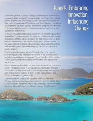 Islands: Embracing
One of the greatest hurdles to energy transformation is the instinct
to “go with what we know.” Consumers buy based on habit, cultural
                                                                      Innovation,
norms, and old ways of thinking. Utilities make decisions based on
their existing knowledge of “tried and true” technologies. LegislatorsInfluencing
                                                                          Change
create policies based on political expedience and party-line thinking.
Financiers make investments based on traditional methods of risk
assessment and analysis.
To evolve beyond the status quo, consumers will need to expand their
knowledge of green energy technologies and make informed, sustain-
able choices. Utilities will need to open the door to new ways of doing
business. Governments will need to shift their focus from politics to
the public interest. Investors will need to take advantage of incentives
and take a long-term view when weighing the risks and returns of
energy projects.
Most importantly, people will need to understand the critical-
ity of energy security, embrace the concept of sustainability, and
actively support clean energy goals. Energy transformation involves
a revolutionary shift in how entire communities think about and
use energy.
Islands’ inherent vulnerability to the consequences of inaction on the
energy front places them in a unique position to lead by example.
Each milestone they reach is an opportunity to showcase the tech-
nical and economic viability of clean energy technologies—and
influence change on a global scale.
Through the EDIN project, the USVI has taken a bold step to
increase its energy security and strengthen its economy. In so doing,
it has also seized an opportunity to lead, charting a course for other
islands to follow as they journey toward energy transformation.




                                                                           USVI Energy Road Map 14
 