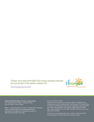 To learn more about the EDIN-USVI energy revolution and how
          you can be part of the solution, please visit:
          edinenergy.org/usvi.html
                                                                                                    Option F                                        Op
                                                                                                    White Background                                Wh


                                                                                                         EDIN
                                                                                                         Energy Development in Island Nations



 National Renewable Energy Laboratory                             Front cover photo credits:
 1617	Cole	Boulevard,	Golden,	Colorado	80401                      Palms	fronds	and	ocean,	Karen	Petersen,	NREL	PIX/18903;	intern	
 303-275-3000	•	www.nrel.gov                                      installing	solar	water	heating	system,	Don	Buchanan,	VI	Energy	Office;	
                                                                  PV	panels	on	Montessori	School	roof,	Don	Buchanan,	VI	Energy	Office;	
                                                                                                   50% Gray Background and White Edin Island Logo   50
 NREL is a national laboratory of the U.S. Department of Energy   blue	water,	iStock	232306;	wind	turbines,	NREL	PIX/07378;	palm	
 Office of Energy Efficiency and Renewable Energy                 trees,	iStock	11522064;	Tan-tan,	NREL	PIX/18917;	Rainbow	over	Trunk	
 Operated by the Alliance for Sustainable Energy, LLC
 NREL/NS-7A20-51541	•	May	2011
                                                                  Bay,	iStock	9174728
                                                                                                         EDIN
                                                                  Printed with a renewable-source ink on paper containing at least
                                                                                                    Energy Development in Island Nations
                                                                  50% wastepaper, including 10% post consumer waste.

15 USVI Energy Road Map
 