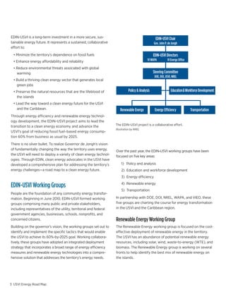 EDIN-USVI is a long-term investment in a more secure, sus-                                                                 EDIN-USVI Chair
tainable energy future. It represents a sustained, collaborative                                                          Gov. John P. de Jongh
effort to:

 	 •	Minimize	the	territory’s	dependence	on	fossil	fuels                                                                  EDIN-USVI Directors
 	 •	Enhance	energy	affordability	and	reliability                                                                    VI WAPA          VI Energy Office

 	 •	Reduce	environmental	threats	associated	with	global	
     warming                                                                                                              Steering Committee
                                                                                                                           DOE, DOI, USVI, NREL
 	 •	Build	a	thriving	clean	energy	sector	that	generates	local	
     green jobs
 	 •	Preserve	the	natural	resources	that	are	the	lifeblood	of	                                        Policy & Analysis                    Education & Workforce Development
     the islands
 	 •	Lead	the	way	toward	a	clean	energy	future	for	the	USVI	
     and the Caribbean.                                                                       Renewable Energy             Energy Efficiency             Transportation
Through energy efficiency and renewable energy technol-
ogy development, the EDIN-USVI project aims to lead the
                                                                                The EDIN-USVI project is a collaborative effort.
transition to a clean energy economy and advance the
                                                                                Illustration by NREL
USVI’s goal of reducing fossil fuel–based energy consump-
tion 60% from business as usual by 2025.

There is no silver bullet. To realize Governor de Jongh’s vision
of fundamentally changing the way the territory uses energy,                    Over the past year, the EDIN-USVI working groups have been
the USVI will need to deploy a variety of clean energy technol-                 focused on five key areas:
ogies. Through EDIN, clean energy advocates in the USVI have
developed a comprehensive plan for addressing the territory’s                                  1) Policy and analysis
energy challenges—a road map to a clean energy future.                                         2) Education and workforce development
                                                                                               3) Energy efficiency

EDIN-USVI Working Groups                                                                       4) Renewable energy
                                                                                               5) Transportation
People are the foundation of any community energy transfor-
mation.	Beginning	in	June	2010,	EDIN-USVI	formed	working	                       In partnership with DOE, DOI, NREL, WAPA, and VIEO, these
groups comprising many public and private stakeholders,                         five groups are charting the course for energy transformation
including representatives of the utility, territorial and federal               in the USVI and the Caribbean region.
government agencies, businesses, schools, nonprofits, and                                           Historical LEAC and WAPA Oil Price
                                                                                              $0.45                                                                   $140
concerned citizens.                                                             Renewable Energy Working Group
                                                                                 $0.40
                                                                                                                                                                      $120
Building	on	the	governor’s	vision,	the	working	groups	set	out	to	               The Renewable Energy working group is focused on the cost-
                                                                                  $0.35
identify and implement the specific tactics that would enable                   effective deployment of renewable energy in the territory.$100
                                                                                  $0.30
the USVI to achieve its 60%-by-2025 goal. Working collabora-                    The USVI has an abundance of potential renewable energy
                                                                                                                                                                             Cost of oil ($/BBL)
                                                                               LEAC ($/kWh)




                                                                                  $0.25                                                   $80
tively, these groups have adopted an integrated deployment                      resources, including solar, wind, waste-to-energy (WTE), and
strategy that incorporates a broad range of energy efficiency                     $0.20
                                                                                biomass. The Renewable Energy group is working on several $60
measures and renewable energy technologies into a compre-                       fronts to help identify the best mix of renewable energy on
                                                                                   $0.15
                                                                                                                                          $40
hensive solution that addresses the territory’s energy needs.                   the islands.
                                                                                   $0.10
                                                                                              $0.05                                                                   $20

                                                                                          $0.00                                                                        $0
                                                                                               Jan 04      May 05     Oct 06      Feb 08       Jul 09    Nov10     Apr 12
                                 60% Reduction in Fossil Fuel Use by 2025
3 USVI Energy Road Map                                                      60% Reduction in Fossil Fuel Use by 2025
 