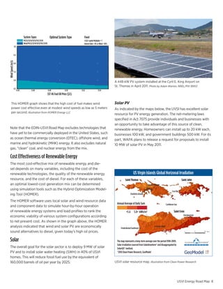System Types                          Optimal System Type            Fixed
                                PV/22/23/14/13/12/15CC/11/18                                         1.5$/L Capital Multiplier = 1
                                Wind/PV/22/23/14/13/12/15CC/11/18                                    Interest Rate = 8% or Wind = 50%
                   7.0


                   6.5
Wind Speed (m/s)




                   6.0


                   5.5


                   5.0
                                                                                                                                        A 448-kW PV system installed at the Cyril E. King Airport on
                                                                                                                                        St. Thomas in April 2011. Photo by Adam Warren, NREL/PIX 18953
                   4.5
                         0.44              0.46                     0.48               0.50       0.52                  0.54
                                                                    SST #6 Fuel Oil Price ($/L)

      This HOMER graph shows that the high cost of fuel makes wind                                                                      Solar PV
      power cost effective even at modest wind speeds as low as 5 meters
      per second. Illustration from HOMER Energy LLC
                                                                                                                                                                                     Electricity
                                                                                                                                        As indicated by the maps below, the UVSI has excellent solar
                                                                                                                                        resource for PV energy generation. The net-metering laws
                                                                                                                                        specified in Act 7075 provide individuals and businesses with
                                                                                                                                        an opportunity to take advantage of this source of clean,
  Note that the EDIN-USVI Road Map excludes technologies that                                                                           renewable energy. Homeowners can install up to 20 kW each,
  have yet to be commercially deployed in the United States, such                                                                       businesses 100 kW, and government buildings 500 kW. For its
  as ocean thermal energy conversion (OTEC), offshore wind, and                                                                         part, WAPA plans to release a request for proposals to install
                                                                                                                                                                         Grove Place
  marine and hydrokinetic (MHK) energy. It also excludes natural                                                                        10 MW of solar PV in May 2011.
  gas, “clean” coal, and nuclear energy from the mix.
                                                                                                                                                                               Energy Efficiency
  Cost Effectiveness of Renewable Energy
  The most cost-effective mix of renewable energy and die-
  sel depends on many variables, including the cost of the
  renewable technologies, the quality of the renewable energy                                                                                               US Virgin Islands Global Horizonal Irradiation
  resource, and the cost of diesel. For each of these variables,                                                                                  Saint Thomas                                                       Saint John
  an optimal lowest-cost generation mix can be determined                                                                                                                  Anna’s Retreat
  using simulation tools such as the Hybrid Optimization Model-                                                                                                                                           Cruz Bay
  ing Tool (HOMER).                                                                                                                                     Charlotte Amalle

  The HOMER software uses local solar and wind resource data
                                                                                                                                         Annual Average of Daily Sum                               Caribbean Sea
  and component data to simulate hour-by-hour operation
  of renewable energy systems and load profiles to rank the                                                                                        <5.6      5.8> kWh/m2                                    Saint Croix
                                                                                                                                                                                                                      Christiansted
  economic viability of various system configurations according
  to net present cost. As shown in the graph above, the HOMER
  analysis indicated that wind and solar PV are economically                                                                                 Frederiksted Southeast
                                                                                                                                                                                     Grove Place

  sound alternatives to diesel, given today’s high oil prices.

  Solar                                                                                                                                  The map represents a long-term average over the period 1998-2009.
                                                                                                                                         Solar irradiation sourced from SolarAnyehere® and disaggregated by
  The overall goal for the solar sector is to deploy 9 MW of solar                                                                       SolarGIS® method.
  PV and to install solar water heating (SWH) in 40% of USVI                                                                             ®2010 Clean Power Research, GeoModel
  homes. This will reduce fossil fuel use by the equivalent of
  160,000 barrels of oil per year by 2025.                                                                                              USVI solar resource map. Illustration from Clean Power Research




                                                                                                                                                                                                                   USVI Energy Road Map 8
 