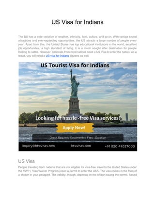US Visa for Indians
The US has a wide variation of weather, ethnicity, food, culture, and so on. With various tourist
attractions and ever-expanding opportunities, the US attracts a large number of people every
year. Apart from this, the United States has top educational institutions in the world, excellent
job opportunities, a high standard of living, it is a much sought after destination for people
looking to settle. However, nationals from most nations need a US Visa to enter the nation. As a
result, you will need a ​US visa for Indians​ citizens as well.
US Visa
People traveling from nations that are not eligible for visa-free travel to the United States under
the VWP ( Visa Waiver Program) need a permit to enter the USA. The visa comes in the form of
a sticker in your passport. The validity, though, depends on the officer issuing the permit. Based
 