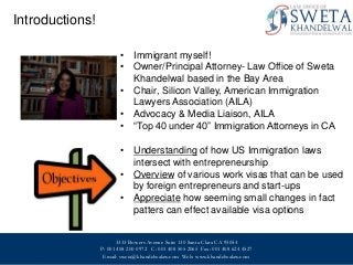 Introductions!
• Immigrant myself!
• Owner/Principal Attorney- Law Office of Sweta
Khandelwal based in the Bay Area
• Chair, Silicon Valley, American Immigration
Lawyers Association (AILA)
• Advocacy & Media Liaison, AILA
• “Top 40 under 40” Immigration Attorneys in CA
• Understanding of how US Immigration laws
intersect with entrepreneurship
• Overview of various work visas that can be used
by foreign entrepreneurs and start-ups
• Appreciate how seeming small changes in fact
patters can effect available visa options
3333 Bowers Avenue Suite 130 Santa Clara CA 95054
P: 001 408 200 0972 C: 001 408 505 2065 Fax: 001 408 624 4527
Email: sweta@khandelwalaw.com Web: www.khandelwalaw.com
0

© Copyright 2012 Hewlett-Packard Development Company, L.P.

HP Confidential

 