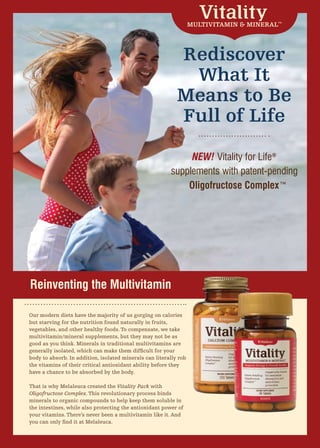 MULTIVITAMIN & MINERAL™




                                                            Rediscover
                                                             What It
                                                            Means to Be
                                                            Full of Life

                                                              NEW! Vitality for Life®
                                                         supplements with patent-pending
                                                             Oligofructose Complex™




Reinventing the Multivitamin

Our modern diets have the majority of us gorging on calories
but starving for the nutrition found naturally in fruits,
vegetables, and other healthy foods. To compensate, we take
multivitamin/mineral supplements, but they may not be as
good as you think. Minerals in traditional multivitamins are
generally isolated, which can make them difficult for your
body to absorb. In addition, isolated minerals can literally rob
the vitamins of their critical antioxidant ability before they
have a chance to be absorbed by the body.

That is why Melaleuca created the Vitality Pack with
Oligofructose Complex. This revolutionary process binds
minerals to organic compounds to help keep them soluble in
the intestines, while also protecting the antioxidant power of
your vitamins. There’s never been a multivitamin like it. And
you can only find it at Melaleuca.
 
