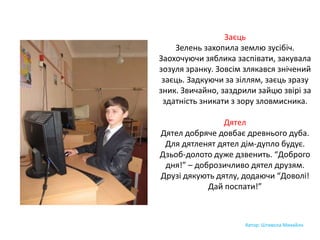 Заєць
Зелень захопила землю зусібіч.
Заохочуючи зяблика заспівати, закувала
зозуля зранку. Зовсім злякався знічений
заєць. Задкуючи за зіллям, заєць зразу
зник. Звичайно, заздрили зайцю звірі за
здатність зникати з зору зловмисника.
Дятел
Дятел добряче довбає древнього дуба.
Для дятленят дятел дім-дупло будує.
Дзьоб-долото дуже дзвенить. “Доброго
дня!” – доброзичливо дятел друзям.
Друзі дякують дятлу, додаючи “Доволі!
Дай поспати!”
Автор: Штивола Михайло
 