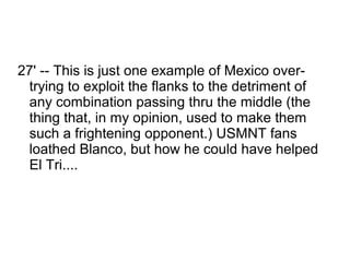 27' -- This is just one example of Mexico over-
 trying to exploit the flanks to the detriment of
 any combination passing thru the middle (the
 thing that, in my opinion, used to make them
 such a frightening opponent.) USMNT fans
 loathed Blanco, but how he could have helped
 El Tri....
 