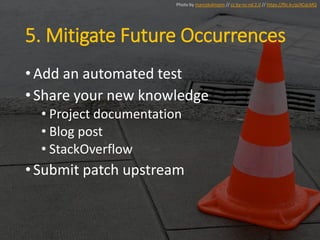 5. Mitigate Future Occurrences
•Add an automated test
•Share your new knowledge
• Project documentation
• Blog post
• StackOverflow
•Submit patch upstream
Photo by marcokalmann // cc by-nc-nd 2.0 // https://flic.kr/p/4CqLMQ
 