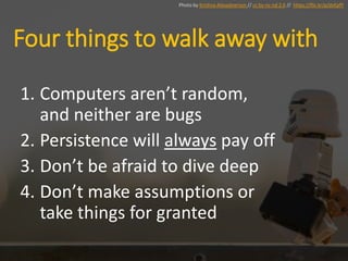 Four things to walk away with
1. Computers aren’t random,
and neither are bugs
2. Persistence will always pay off
3. Don’t be afraid to dive deep
4. Don’t make assumptions or
take things for granted
Photo by Kristina Alexadnerson // cc by-nc-nd 2.0 // https://flic.kr/p/dvEpfY
 