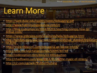 Learn More
• https://web.duke.edu/cps001/notes/Debugging.pdf
• http://www.fiveminutegeekshow.com/20
• http://blog.codeunion.io/2014/09/03/teaching-novices-how-to-
debug-code/
• https://www.jetbrains.com/phpstorm/help/debugging.html
• http://symfony.com/doc/current/components/var_dumper/introducti
on.html
• http://www.sitepoint.com/debugging-git-blame-bisect/
• http://unix.stackexchange.com/a/50099/80744
• http://codeception.com/docs/01-Introduction
• http://chadfowler.com/blog/2014/01/26/the-magic-of-strace/
• http://c2.com/cgi/wiki?RubberDucking
Photo by Samantha Marx // cc by 2.0 // https://flic.kr/p/8KrU1R
 