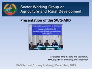 IFAD Retreat / Luang Prabang/ December, 2015
Presentation of the SWG-ARD
Solal Lehec, TA to the SWG-ARD Secretariat ,
MAF, Department of Planning and Cooperation
 