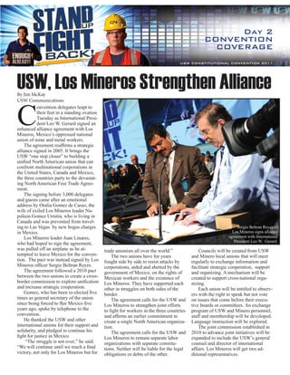 Day 2
                                                                                                  CONVENTION
                                                                                                    COVERAGE
                                                                                      USW CONSTITUTIONAL CONVENTION 2011




USW, Los Mineros Strengthen Alliance
By Jim McKay




C
USW Communications
           onvention delegates leapt to
           their feet in a standing ovation
           Tuesday as International Presi-
           dent Leo W. Gerard signed an
enhanced alliance agreement with Los
Mineros, Mexico’s oppressed national
union of mine and metal workers.
    The agreement reaffirms a strategic
alliance signed in 2005. It brings the
USW “one step closer” to building a
unified North American union that can
confront multinational corporations in
the United States, Canada and Mexico,
the three countries party to the devastat-
ing North American Free Trade Agree-
ment.
    The signing before 3,000 delegates
and guests came after an emotional
address by Oralia Gomez de Casso, the
wife of exiled Los Mineros leader Na-
poleon Gomez Urrutia, who is living in
Canada and was prevented from travel-
ing to Las Vegas by new bogus charges                                                                               Sergio Beltran Reyes of
in Mexico.                                                                                                       Los Mineros signs alliance
    Los Mineros leader Juan Linares,                                                                           agreement with International
                                                                                                                  President Leo W. Gerard.
who had hoped to sign the agreement,
was pulled off an airplane as he at-          trade unionists all over the world.”              Councils will be created from USW
tempted to leave Mexico for the conven-           The two unions have for years             and Minero local unions that will meet
tion. The pact was instead signed by Los      fought side by side to resist attacks by      regularly to exchange information and
Mineros officer Sergio Beltran Reyes.         corporations, aided and abetted by the        facilitate strategic cooperation, support
    The agreement followed a 2010 pact        government of Mexico, on the rights of        and organizing. A mechanism will be
between the two unions to create a cross-     Mexican workers and the existence of          created to support cross-national orga-
border commission to explore unification      Los Mineros. They have supported each         nizing.
and increase strategic cooperation.           other in struggles on both sides of the           Each union will be entitled to observ-
    Gomez, who has been re-elected five       border.                                       ers with the right to speak but not vote
times as general secretary of the union           The agreement calls for the USW and       on issues that come before their execu-
since being forced to flee Mexico five        Los Mineros to strengthen joint efforts       tive boards or committees. An exchange
years ago, spoke by telephone to the          to fight for workers in the three countries   program of USW and Minero personnel,
convention.                                   and affirms an earlier commitment to          staff and membership will be developed.
    He thanked the USW and other              create a single North American organiza-      Language instruction will be explored.
international unions for their support and    tion.                                             The joint commission established in
solidarity, and pledged to continue his           The agreement calls for the USW and       2010 to advance joint initiatives will be
fight for justice in Mexico.                  Los Mineros to remain separate labor          expanded to include the USW’s general
     “The struggle is not over,’’ he said.    organizations with separate constitu-         counsel and director of international
“We will continue until we reach a final      tions. Neither will be liable for the legal   affairs. Los Mineros will get two ad-
victory, not only for Los Mineros but for     obligations or debts of the other.            ditional representatives.
 