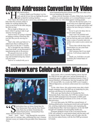 Obama Addresses Convention by Video
“H
                   ello Steelworkers.                                 boost manufacturing here at home and make sure other coun-
                       I want to thank your President, Leo Ge-        tries are honoring our trade laws.
                   rard, and all of you who are fighting the good         Along with my Secretary of Labor, Hilda Solis, herself the
                   fight so hard for working families.                daughter of a union member, we’ve restored balance to a gov-
    Now I know the work you do is never easy, and it doesn’t          ernment that was often tilted against working people.
help when the economy makes it                                                                      And over the last two years, I’ve
harder for working families like                                                                stood with you to fight back against
yours to put food on the table and pay                                                          the assaults on unions and protect and
the bills on time.                                                                              enforce the laws that give workers a
    But as tough as things are, we                                                              voice.
know what it’s going to take to get                                                                 So we’ve got a lot done, but we
America moving again.                                                                           haven’t done enough.
    And we know it’s going to depend                                                                And I won’t be satisfied until
on helping working Americans like                                                               every American who wants a good
you feel like you are moving for-                                                               job can find one and every family can
ward.                                                                                           enjoy a sense of security and every
    That’s why with your help we’ve                                                             worker who wants to join a union can
added more than 2 million private                                                               do so.
sector jobs over the last 17 months.                                                                I know that with the help of the
    We’ve brought the auto industry                                                             Steelworkers we can come back
back from brink, saving thousands of                                                            stronger than before.
manufacturing jobs in the process.                                                                  And I promise that if you stand
    We passed a recovery act that                                                               with me, I will always stand with
made record investments in clean en-                                                            you.
ergy and included strong buy Ameri-                                                                 Thank you. God bless you and
can provisions.                                                                                 God bless the United States of
    And we’ve worked with you to                                                                America.”




Steelworkers Celebrate NDP Victory                                       Jack Layton, who is currently battling cancer, has led
                                                                     the NDP for the last eight years, and has dramatically in-
                                                                     creased the party’s influence and political muscle. From 13
                                                                     elected Members of Parliament, Jack has brought the NDP
                                                                     to 103 elected MPs. As a result, the NDP is now Canada’s
                                                                     Official Opposition, an historic achievement for a real labor
                                                                     party.
                                                                         As the video shows, this achievement came after a hard-
                                                                     fought campaign where the NDP ran on leadership for jobs,
                                                                     pensions and fairness for working families.
                                                                         Fifty years ago Steelworkers co-founded the New
                                                                     Democratic Party. Since then, the USW has worked closely
                                                                     with the NDP and helped elect thousands of NDP candi-
                                                                     dates and form NDP governments in five of the 10 Cana-
                                                                     dian provinces.
                                                                         As a real labor party, the NDP has a proud history of




“S
                                                                     battling globalization, enacting provincial anti-scab legisla-
                 teelworkers have no better friend than the         tion, securing employment insurance and originating the
                 New Democratic Party and the New Demo-             Canada Pension Plan. And most impressive of all, the NDP
                 cratic Party has no better friend than the         brought all Canadians universal public health care.
                 United Steelworkers,” declared Ken Neu-                 Neumann pledged in front of the Convention that the
mann, National Director for Canada.                                 USW will continue to work hand-in-hand with the party and
    “Jack!… Jack!… Jack!...” rang through the convention            its interim leader, Nycole Turmel, and will make sure the
hall as part of a stirring video celebrating this year’s historic   next election makes history with the first NDP government
election victory in Canada of the pro-labor New Democratic          in Canada.
Party.
 