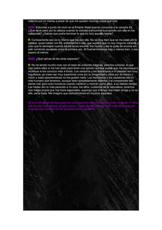 valerme por mi misma a pesar de que me queden muchas cosas que vivir.

USW: Estuviste a punto de morir en el Empire State cuando conociste a la vampira Eli,
¿Qué se te pasó por la cabeza cuando te volviste a encontrar a propósito con ella en los
callejones? ¿Sabías que podía terminar lo que no hizo aquella noche?

R: Curiosamente eso es lo mismo que me dijo ella. No sé muy bien que se me pasó por la
cabeza, quise hablar con Eli, enfrentarme a ella, que supiera que no soy ninguna cobarde y
creo que lo demostré cuando se me lanzó encima, me mordió y me la quite de encima sin
salir corriendo asustada como la primera vez. Al final terminamos más o menos bien, o eso
espero al menos.

USW: ¿Qué opinas de las otras especies?

R: No he tenido mucho roce con el resto de criaturas mágicas, pero los rumores, lo que
oigo sobre ellos si me han dado para tener una opinión aunque puede que me equivoque o
rectifique si los conozco más a fondo. Los vampiros y los licántropos a mi parecer son muy
orgullosos, se creen ser muy superiores unos por su longevidad y otros por su fuerza y
visión y esas características no me gustan nada. Los hechiceros y los cazadores son lo
más humano que tenemos, aunque sean completamente distintos y el compararles les
siente mal, pero eran humanos cuando nacieron y morirán como ellos, a su debido tiempo.
Las hadas son lo más parecido a mi raza, los elfos, cuidamos de la naturaleza, tenemos
una magia propia que nos hace especiales, supongo que si tengo una mejor amiga y no es
elfa, sería hada. Me imagino que coincidiríamos en muchos aspectos.


De la luminosidad de Noa pasamos a la siguiente entrevistada, una joven chica de 17 años
que ha sido marcada por el lado oscuro, Yvette Deville. Ella ha vivido más años que casi
ninguna otra criatura y es tan perversa como juguetona.
 