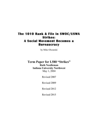 The 1010 Rank & File in SWOC/USWA
Strikes:
A Social Movement Becomes a
Bureaucracy
by Mike Olszanski
Term Paper for L580 “Strikes”
Ruth Needleman
Indiana University Northwest
May 1, 2004
Revised 2007
Revised 2009
Revised 2012
Revised 2015
 
