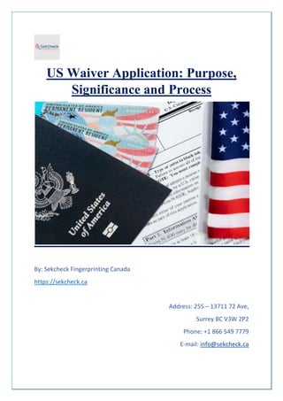 US Waiver Application: Purpose,
Significance and Process
By: Sekcheck Fingerprinting Canada
https://sekcheck.ca
Address: 255 – 13711 72 Ave,
Surrey BC V3W 2P2
Phone: +1 866 549 7779
E-mail: info@sekcheck.ca
 