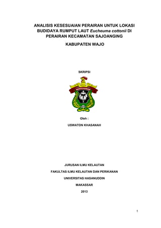 1 
ANALISIS KESESUAIAN PERAIRAN UNTUK LOKASI BUDIDAYA RUMPUT LAUT Eucheuma cottonii DI PERAIRAN KECAMATAN SAJOANGING 
KABUPATEN WAJO 
SKRIPSI 
Oleh : 
USWATON KHASANAH 
JURUSAN ILMU KELAUTAN 
FAKULTAS ILMU KELAUTAN DAN PERIKANAN 
UNIVERSITAS HASANUDDIN 
MAKASSAR 
2013  