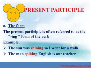 STKIP MUHAMADIYAH KOTABU
PRESENT PARTICIPLE
a. The form
The present participle is often referred to as the
“-ing ” form of the verb
Example:
 The sun was shining so I went for a walk
 The man spiking English is our teacher
 