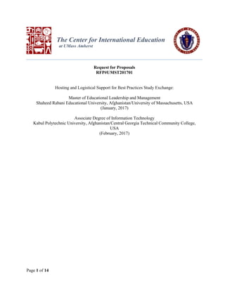 Page 1 of 14
The Center for International Education
at UMass Amherst
Request for Proposals
RFP#UMST201701
Hosting and Logistical Support for Best Practices Study Exchange:
Master of Educational Leadership and Management
Shaheed Rabani Educational University, Afghanistan/University of Massachusetts, USA
(January, 2017)
Associate Degree of Information Technology
Kabul Polytechnic University, Afghanistan/Central Georgia Technical Community College,
USA
(February, 2017)
 