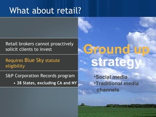 What about retail? Social media Traditional media  channels Ground up strategy Retail brokers cannot proactively solicit clients to invest Requires  Blue Sky  statute eligibility  S&P Corporation Records program  •  38 States, excluding CA and NY 