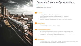 16
Generate Revenue Opportunities
Market share driver
Context
• Industry: Rail, Tier 1 Rail software provider
• Product: Automatic embedded software >300k LOC managing
sensors inputs
• Objective: Guarantee Mathematically the safety of the critical functions
Actions done
• Exhaustively generalize the inputs at stage 2
Customer achievements
• No undefined behaviors were left in the source code for all possible inputs
• Ensured software deterministic behavior & no crashes whatever the inputs
• Achieve 100% input coverage on all/critical functions
Cost impact
• Increase market share – Differentiation through the mathematical guarantee to meet
the customer extremely high level of safety requirements
 