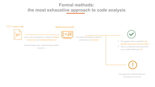 4
Formal methods:
the most exhaustive approach to code analysis
Source code is formulated asa sequence of logical
constructions and mathematicaltheorems
(abstract interpretation, model checking, symbolic
execution…)
C/C++ source code
The mathematical/logical model and
specifications are compared
• The program works as specified for all
possibles input values and never crashes
• There is a mathematicalassurancethere
are no undefined behaviors left
The program has undefined behaviors
and needs to be corrected
Mathematical model
 