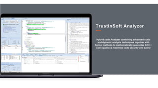7
Hybrid code Analyzer combining advanced static
and dynamic analysis techniques together with
formal methods to mathematically guarantee C/C++
code quality & maximize code security and safety
TrustInSoft Analyzer
 