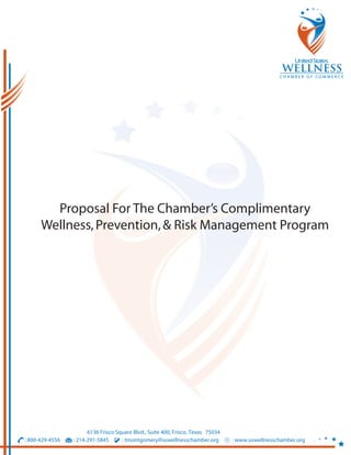 Proposal For The Chamber’s Complimentary
      Wellness, Prevention, & Risk Management Program




                       6136 Frisco Square Blvd., Suite 400, Frisco, Texas 75034
: 800-429-4556   : 214-291-5845      : tmontgomery@uswellnesschamber.org          : www.uswellnesschamber.org
 