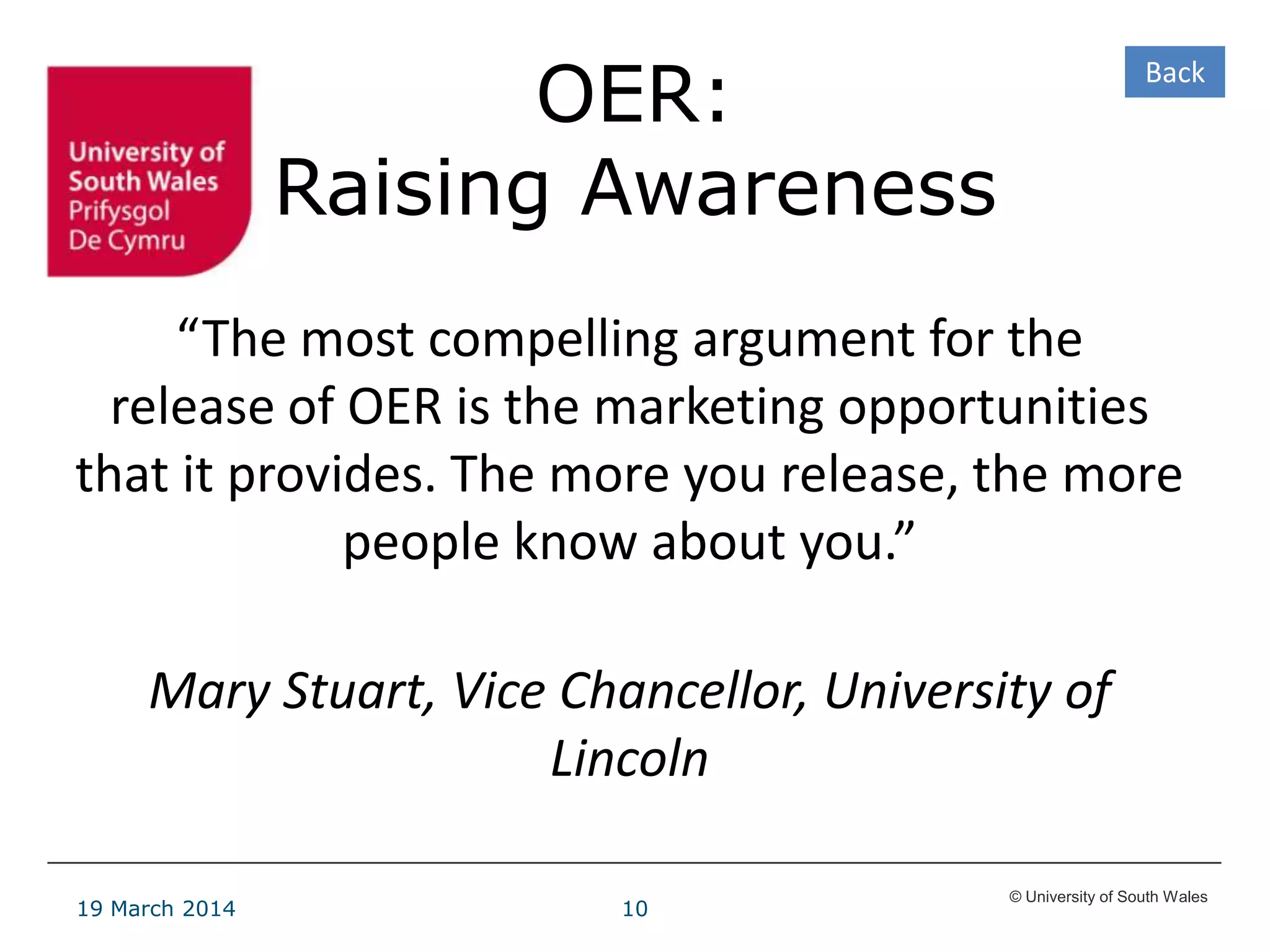 © University of South Wales
19 March 2014 10
OER:
Raising Awareness
“The most compelling argument for the
release of OER is the marketing opportunities
that it provides. The more you release, the more
people know about you.”
Mary Stuart, Vice Chancellor, University of
Lincoln
Back
 