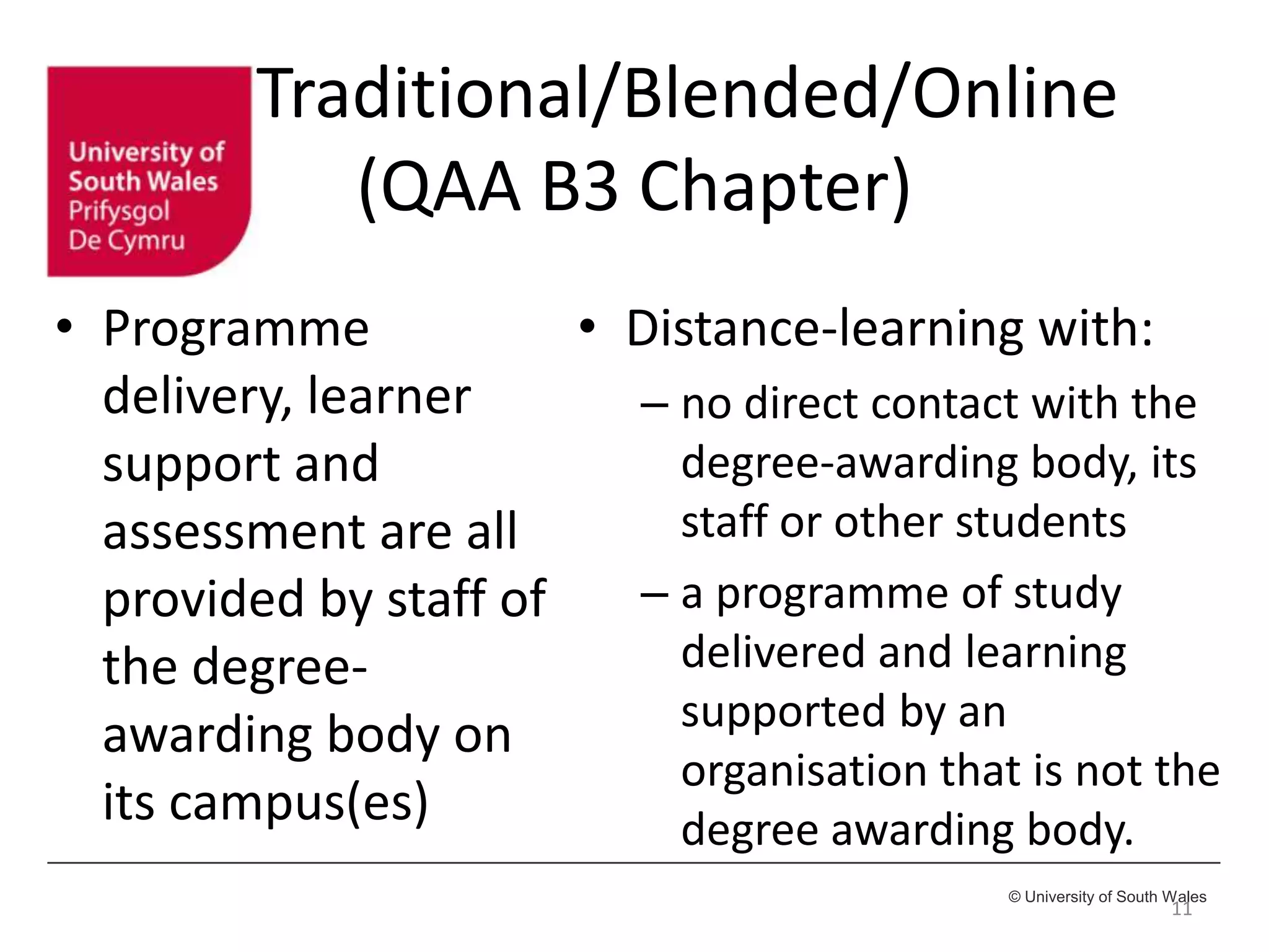 © University of South Wales
Traditional/Blended/Online
(QAA B3 Chapter)
• Programme
delivery, learner
support and
assessment are all
provided by staff of
the degree-
awarding body on
its campus(es)
11
• Distance-learning with:
– no direct contact with the
degree-awarding body, its
staff or other students
– a programme of study
delivered and learning
supported by an
organisation that is not the
degree awarding body.
 