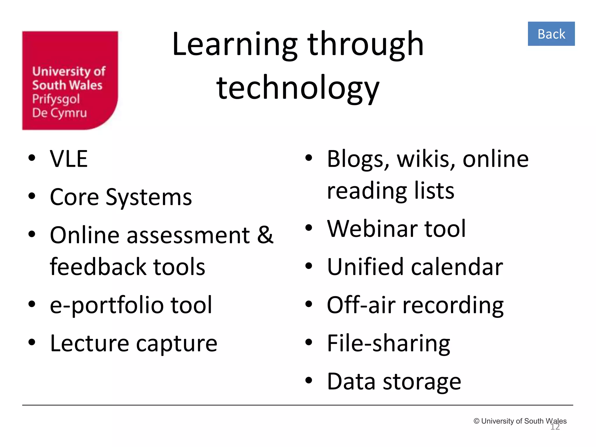 © University of South Wales
Learning through
technology
• VLE
• Core Systems
• Online assessment &
feedback tools
• e-portfolio tool
• Lecture capture
12
• Blogs, wikis, online
reading lists
• Webinar tool
• Unified calendar
• Off-air recording
• File-sharing
• Data storage
Back
 