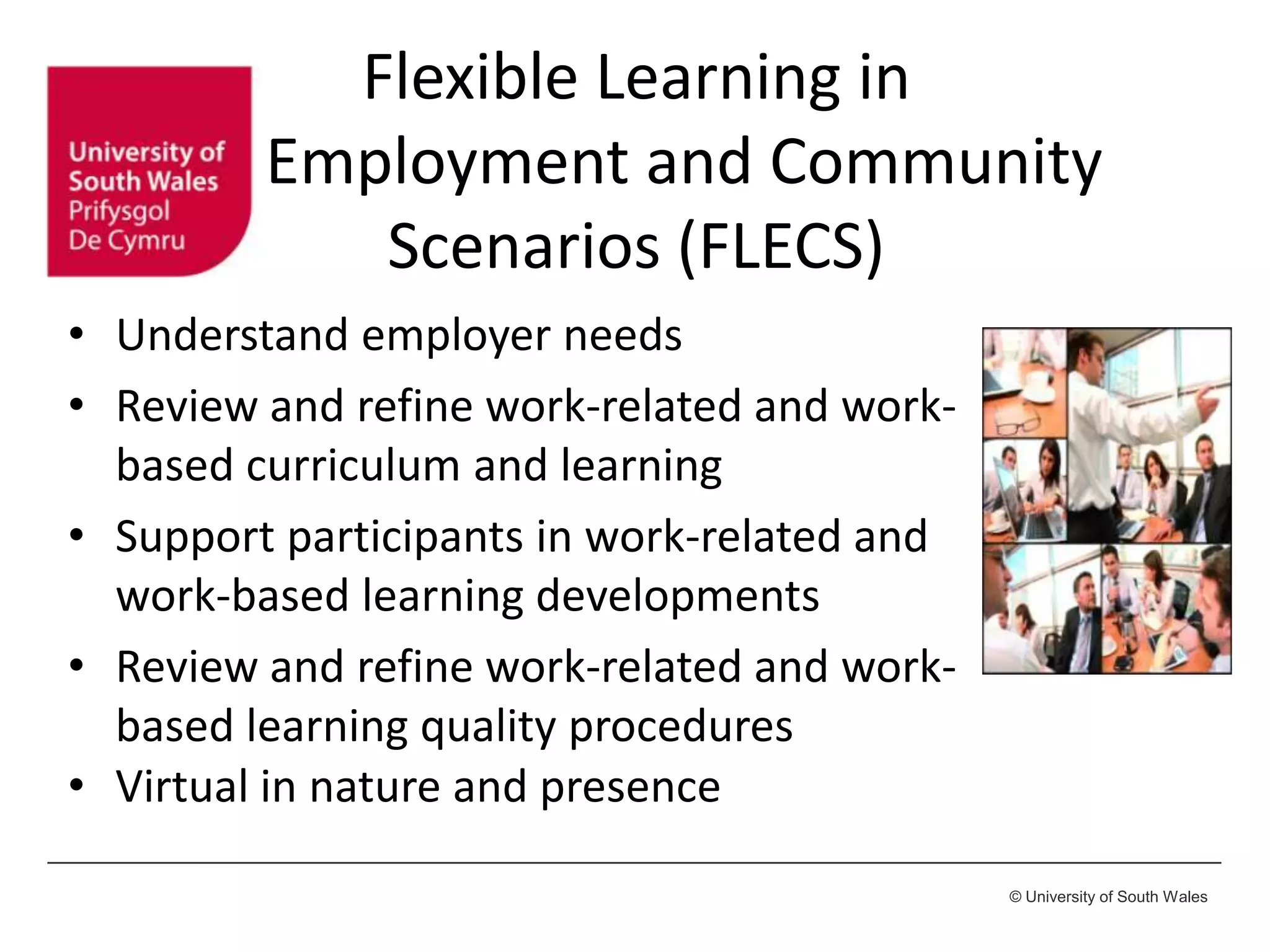 © University of South Wales
• Understand employer needs
• Review and refine work-related and work-
based curriculum and learning
• Support participants in work-related and
work-based learning developments
• Review and refine work-related and work-
based learning quality procedures
• Virtual in nature and presence
Flexible Learning in
Employment and Community
Scenarios (FLECS)
 