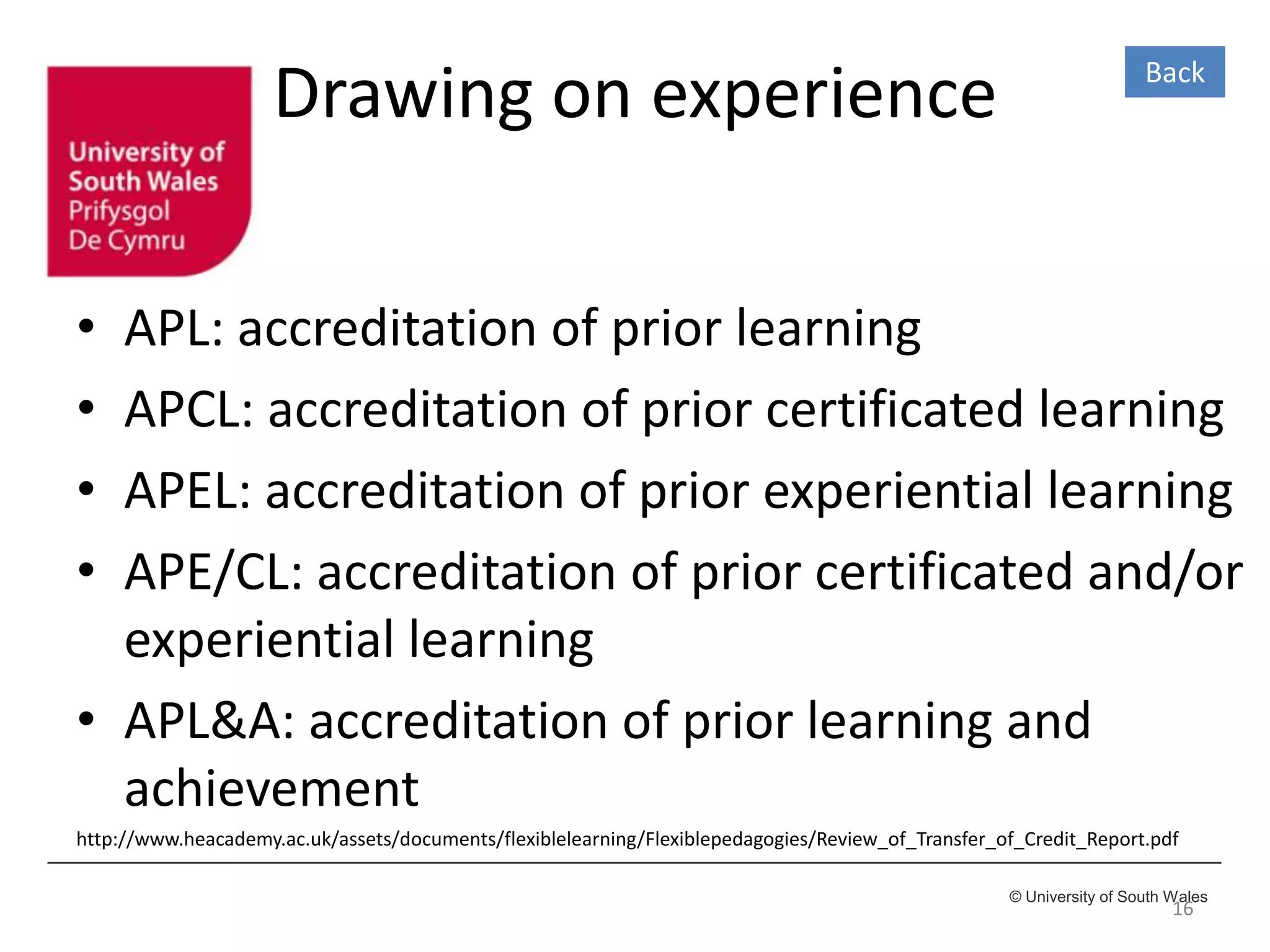 © University of South Wales
Drawing on experience
• APL: accreditation of prior learning
• APCL: accreditation of prior certificated learning
• APEL: accreditation of prior experiential learning
• APE/CL: accreditation of prior certificated and/or
experiential learning
• APL&A: accreditation of prior learning and
achievement
http://www.heacademy.ac.uk/assets/documents/flexiblelearning/Flexiblepedagogies/Review_of_Transfer_of_Credit_Report.pdf
16
Back
 