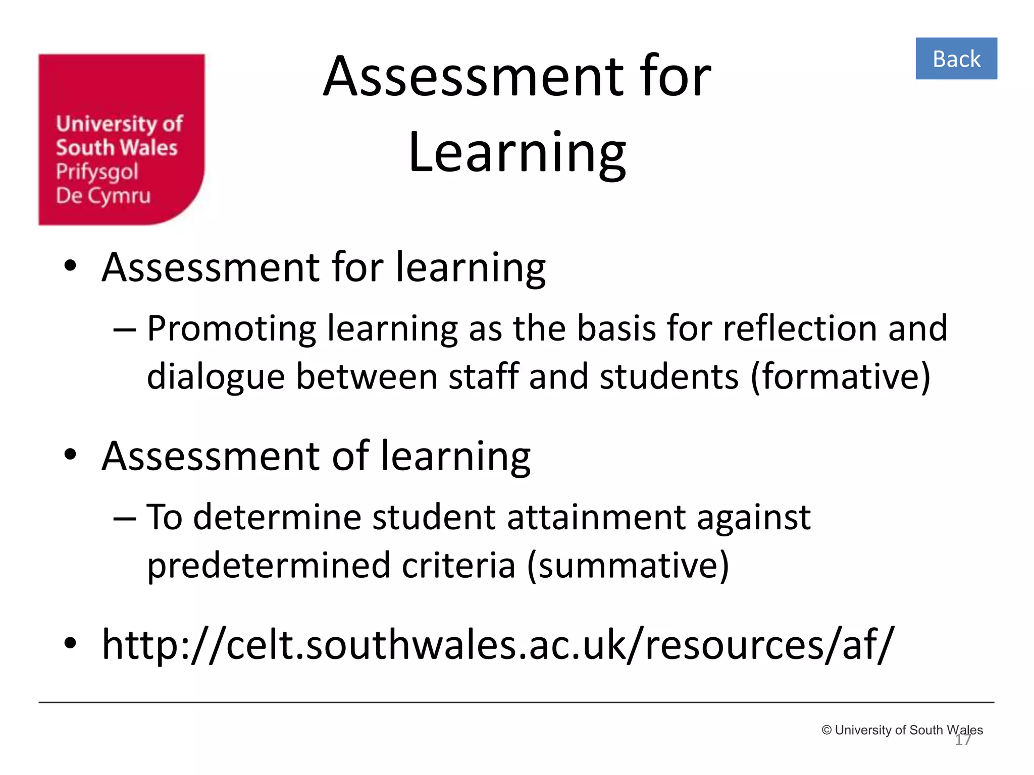 © University of South Wales
Assessment for
Learning
• Assessment for learning
– Promoting learning as the basis for reflection and
dialogue between staff and students (formative)
• Assessment of learning
– To determine student attainment against
predetermined criteria (summative)
• http://celt.southwales.ac.uk/resources/af/
17
Back
 