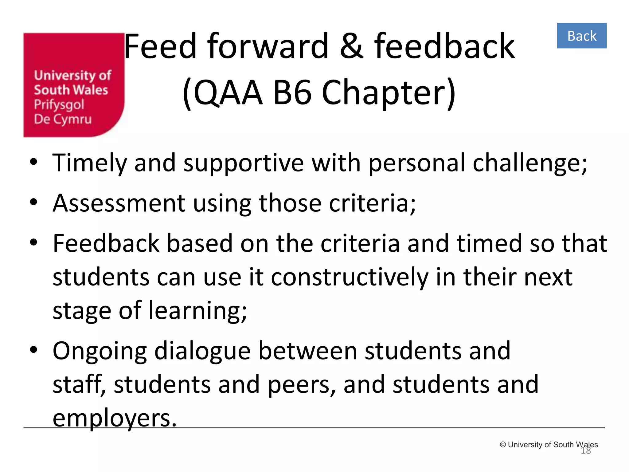 © University of South Wales
Feed forward & feedback
(QAA B6 Chapter)
• Timely and supportive with personal challenge;
• Assessment using those criteria;
• Feedback based on the criteria and timed so that
students can use it constructively in their next
stage of learning;
• Ongoing dialogue between students and
staff, students and peers, and students and
employers.
18
Back
 