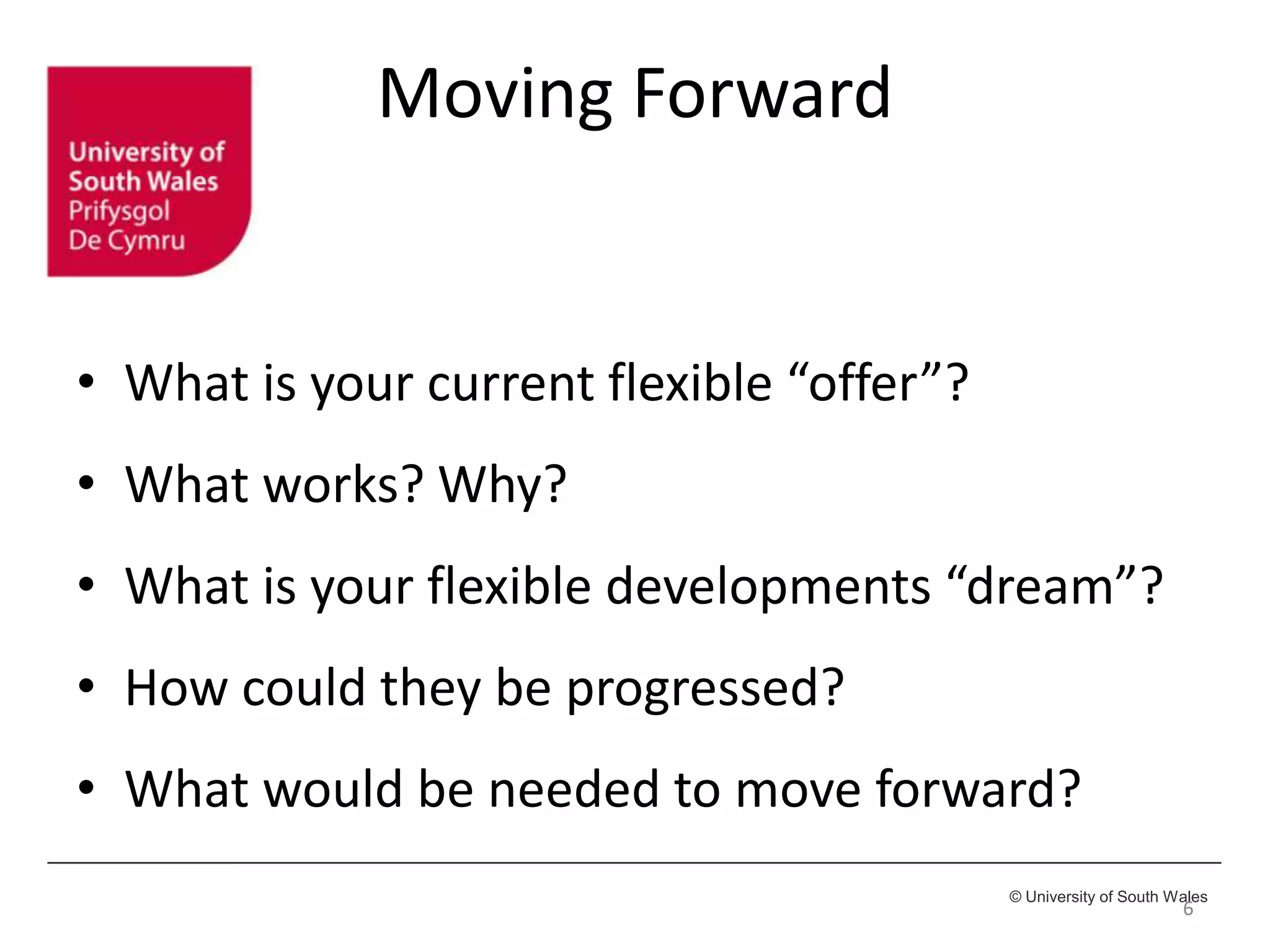 © University of South Wales
Moving Forward
• What is your current flexible “offer”?
• What works? Why?
• What is your flexible developments “dream”?
• How could they be progressed?
• What would be needed to move forward?
6
 
