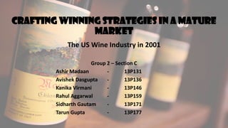 Crafting winning strategies in a mature
market
The US Wine Industry in 2001
Group 2 – Section C
Ashir Madaan - 13P131
Avishek Dasgupta - 13P136
Kanika Virmani - 13P146
Rahul Aggarwal - 13P159
Sidharth Gautam - 13P171
Tarun Gupta - 13P177
 